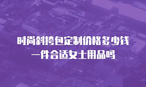 时尚斜挎包定制价格多少钱一件合适女士用品吗