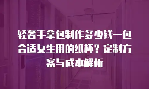 轻奢手拿包制作多少钱一包合适女生用的纸杯？定制方案与成本解析