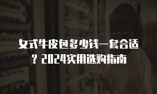 女式牛皮包多少钱一套合适？2024实用选购指南