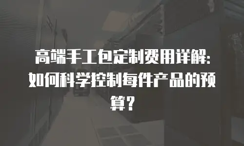 高端手工包定制费用详解：如何科学控制每件产品的预算？