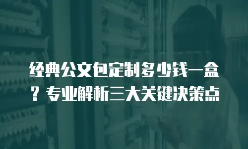经典公文包定制多少钱一盒？专业解析三大关键决策点