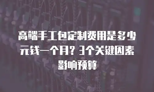 高端手工包定制费用是多少元钱一个月？3个关键因素影响预算