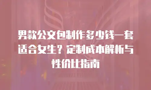 男款公文包制作多少钱一套适合女生？定制成本解析与性价比指南