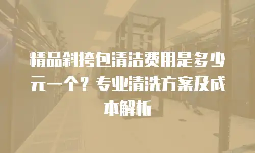 精品斜挎包清洁费用是多少元一个？专业清洗方案及成本解析