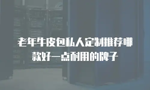 老年牛皮包私人定制推荐哪款好一点耐用的牌子