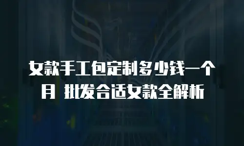 女款手工包定制多少钱一个月 批发合适女款全解析