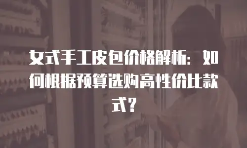 女式手工皮包价格解析：如何根据预算选购高性价比款式？
