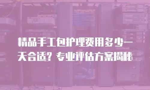 精品手工包护理费用多少一天合适？专业评估方案揭秘