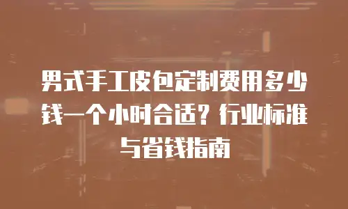 男式手工皮包定制费用多少钱一个小时合适？行业标准与省钱指南