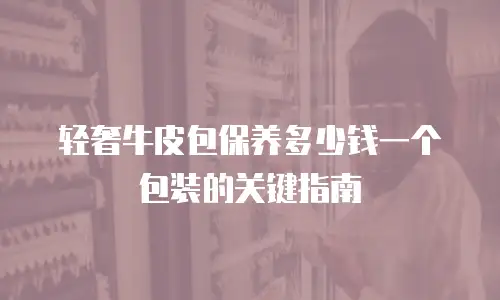 轻奢牛皮包保养多少钱一个包装的关键指南