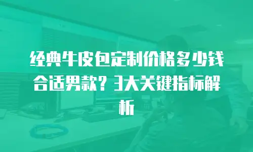 经典牛皮包定制价格多少钱合适男款？3大关键指标解析