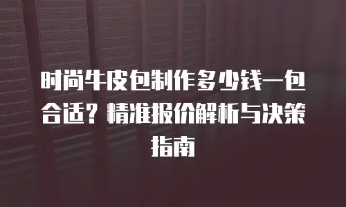 时尚牛皮包制作多少钱一包合适？精准报价解析与决策指南