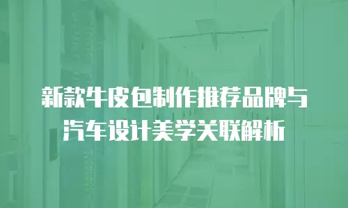 新款牛皮包制作推荐品牌与汽车设计美学关联解析