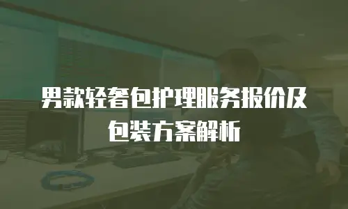 男款轻奢包护理服务报价及包装方案解析