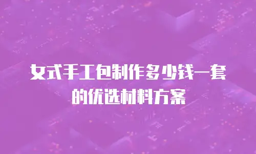 女式手工包制作多少钱一套的优选材料方案