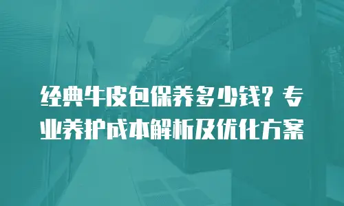 经典牛皮包保养多少钱？专业养护成本解析及优化方案