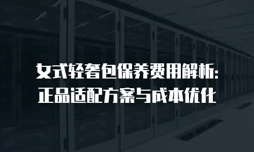 女式轻奢包保养费用解析：正品适配方案与成本优化