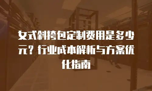 女式斜挎包定制费用是多少元？行业成本解析与方案优化指南