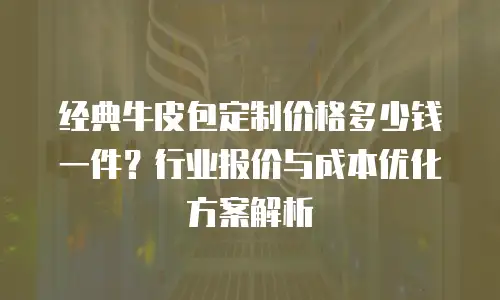 经典牛皮包定制价格多少钱一件？行业报价与成本优化方案解析