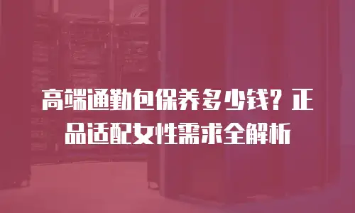 高端通勤包保养多少钱？正品适配女性需求全解析