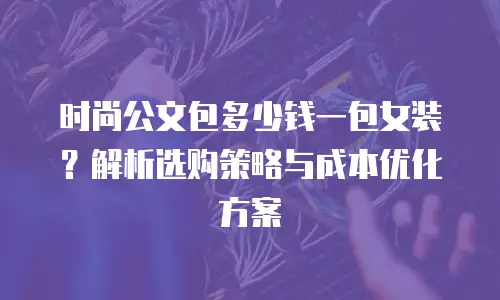 时尚公文包多少钱一包女装？解析选购策略与成本优化方案