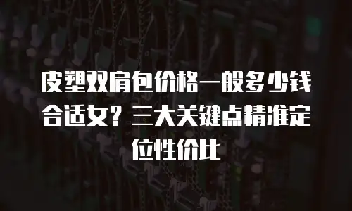 皮塑双肩包价格一般多少钱合适女？三大关键点精准定位性价比