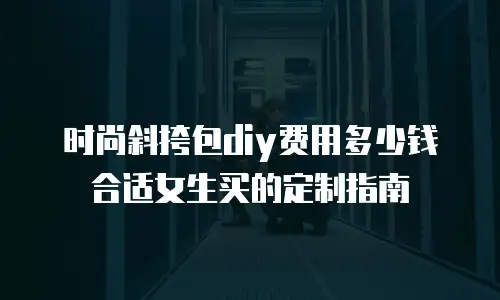 时尚斜挎包diy费用多少钱合适女生买的定制指南