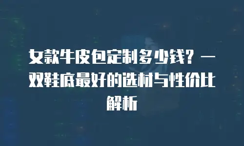 女款牛皮包定制多少钱？一双鞋底最好的选材与性价比解析