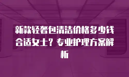 新款轻奢包清洁价格多少钱合适女士？专业护理方案解析