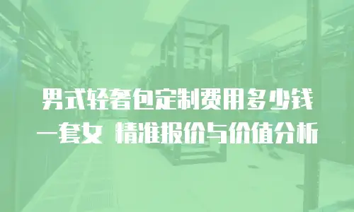 男式轻奢包定制费用多少钱一套女 精准报价与价值分析