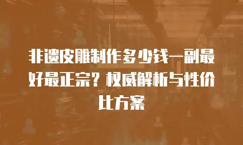 非遗皮雕制作多少钱一副最好最正宗？权威解析与性价比方案