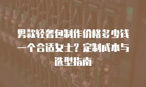 男款轻奢包制作价格多少钱一个合适女士？定制成本与选型指南
