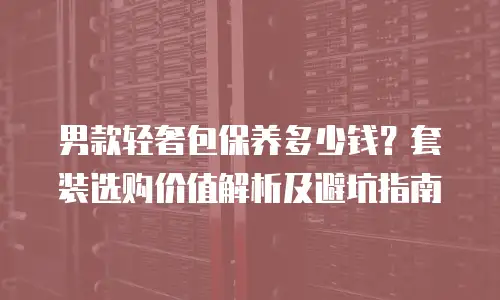 男款轻奢包保养多少钱？套装选购价值解析及避坑指南
