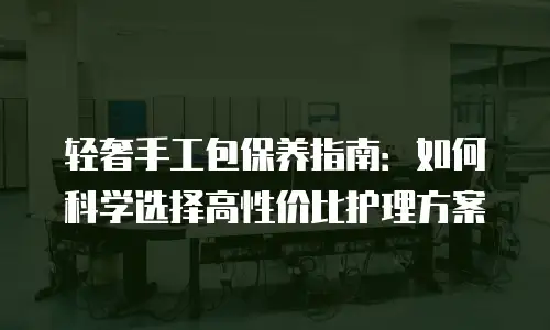 轻奢手工包保养指南：如何科学选择高性价比护理方案