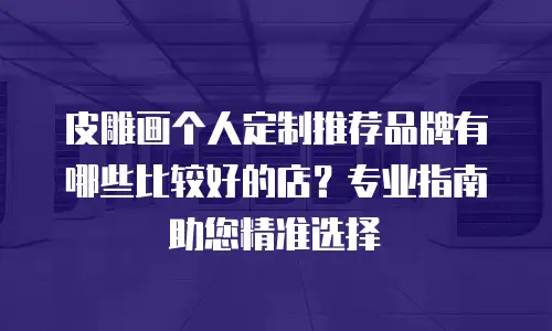 皮雕画个人定制推荐品牌有哪些比较好的店？专业指南助您精准选择