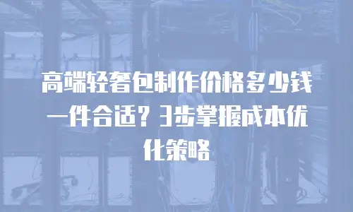 高端轻奢包制作价格多少钱一件合适？3步掌握成本优化策略