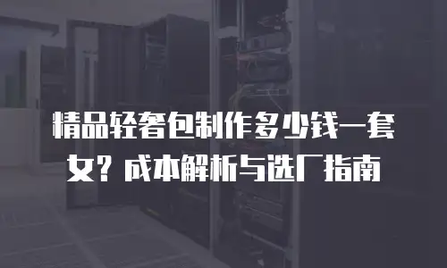 精品轻奢包制作多少钱一套女？成本解析与选厂指南