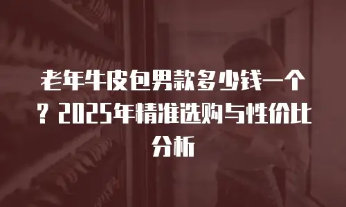 老年牛皮包男款多少钱一个？2025年精准选购与性价比分析