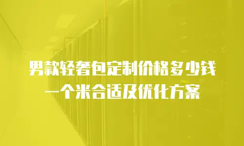 男款轻奢包定制价格多少钱一个米合适及优化方案