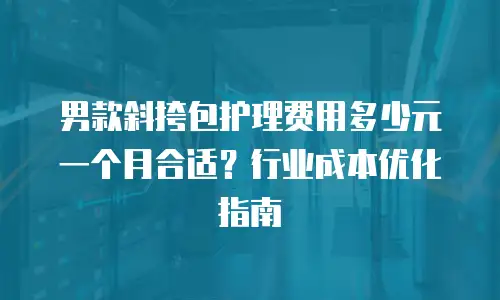男款斜挎包护理费用多少元一个月合适？行业成本优化指南