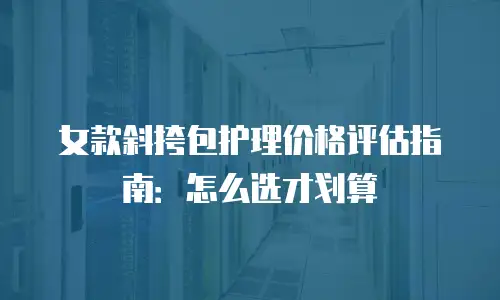 女款斜挎包护理价格评估指南：怎么选才划算