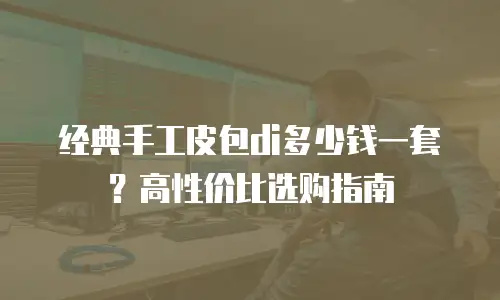 经典手工皮包di多少钱一套？高性价比选购指南
