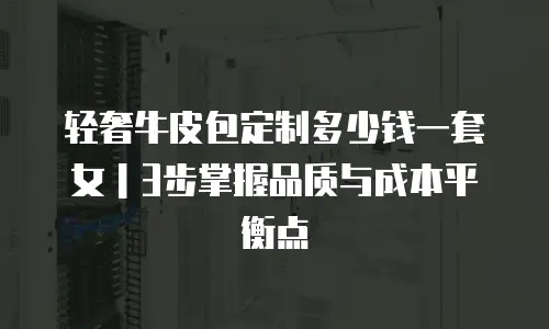 轻奢牛皮包定制多少钱一套女｜3步掌握品质与成本平衡点