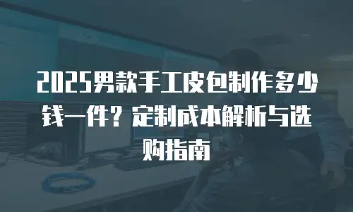 2025男款手工皮包制作多少钱一件？定制成本解析与选购指南
