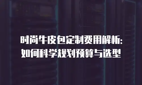时尚牛皮包定制费用解析：如何科学规划预算与选型