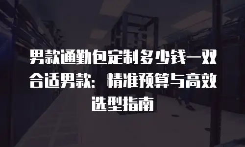 男款通勤包定制多少钱一双合适男款：精准预算与高效选型指南