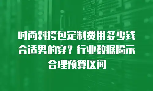时尚斜挎包定制费用多少钱合适男的穿？行业数据揭示合理预算区间
