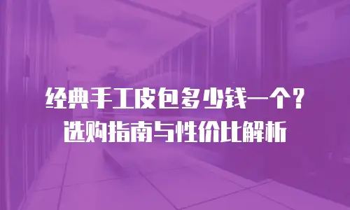 经典手工皮包多少钱一个？选购指南与性价比解析