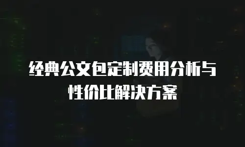 经典公文包定制费用分析与性价比解决方案