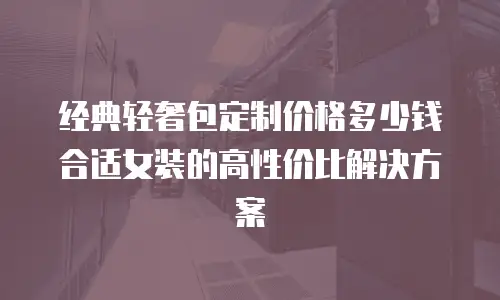 经典轻奢包定制价格多少钱合适女装的高性价比解决方案
